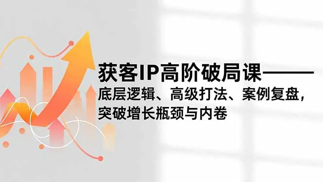 获客IP高阶破局课，底层逻辑、高级打法、案例复盘，突破增长瓶颈与内卷