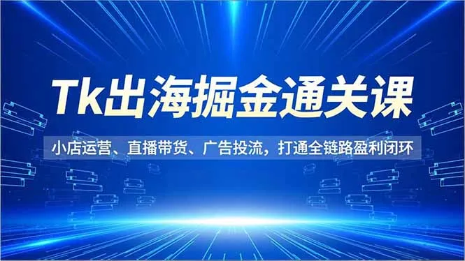 Tk出海掘金通关课,小店运营、直播带货、广告投流,打通全链路盈利闭环